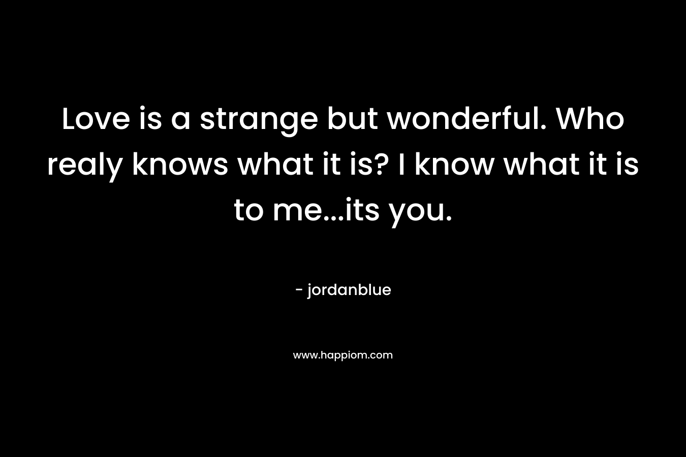 Love is a strange but wonderful. Who realy knows what it is? I know what it is to me...its you.