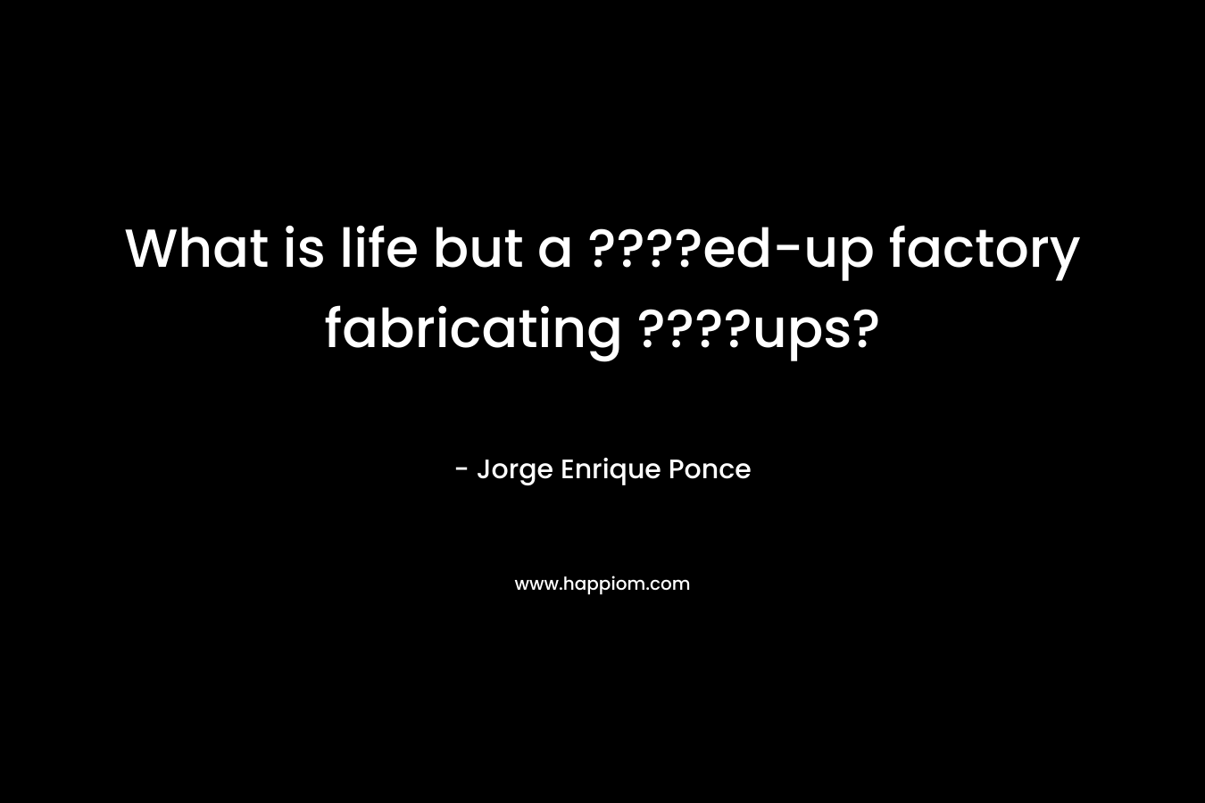 What is life but a ????ed-up factory fabricating ????ups? – Jorge Enrique Ponce