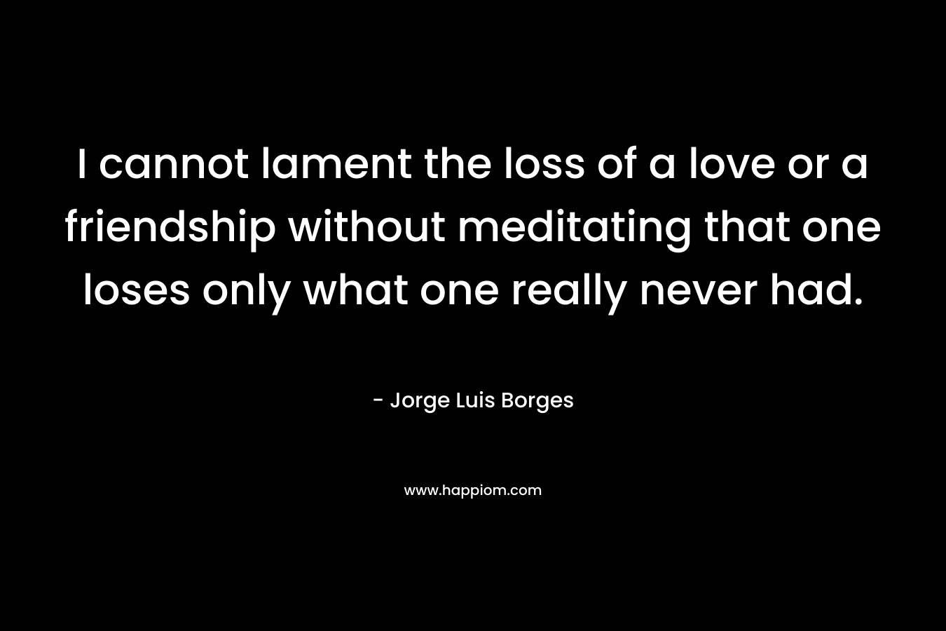 I cannot lament the loss of a love or a friendship without meditating that one loses only what one really never had. – Jorge Luis Borges