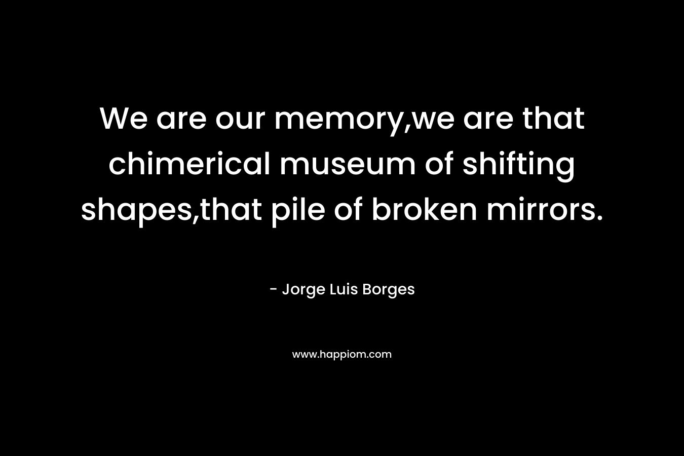 We are our memory,we are that chimerical museum of shifting shapes,that pile of broken mirrors.