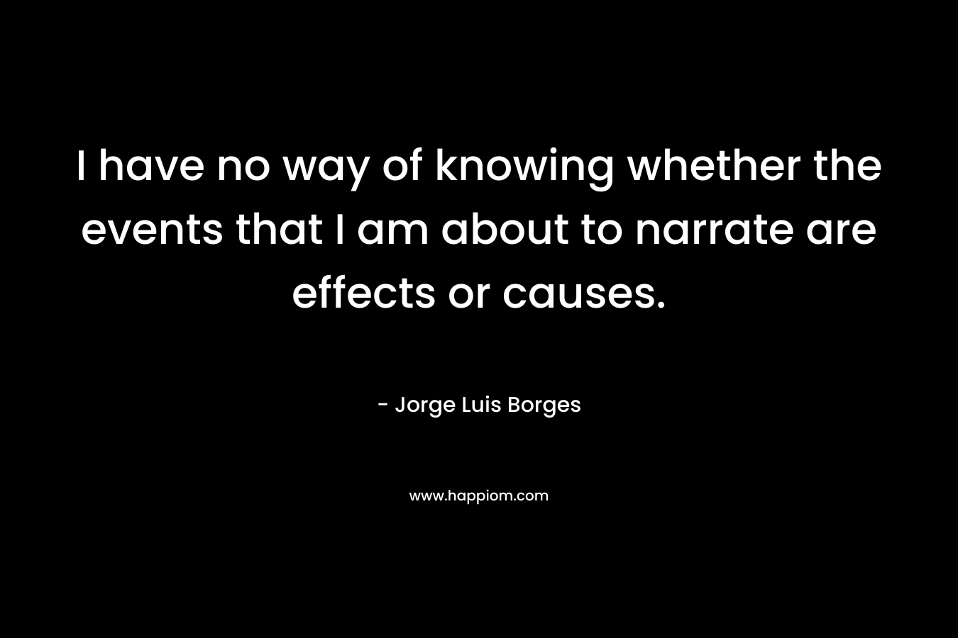 I have no way of knowing whether the events that I am about to narrate are effects or causes. – Jorge Luis Borges