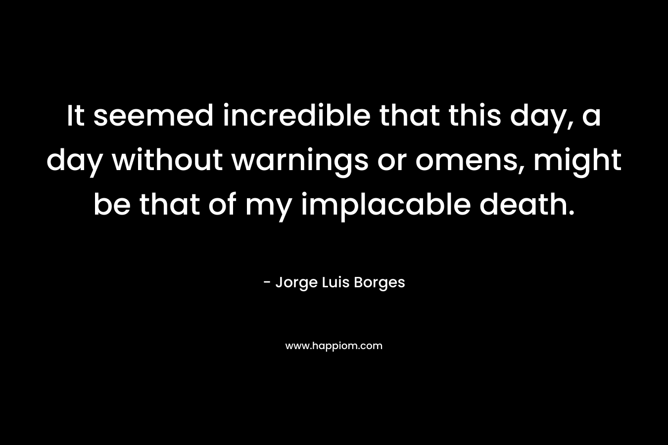 It seemed incredible that this day, a day without warnings or omens, might be that of my implacable death. – Jorge Luis Borges