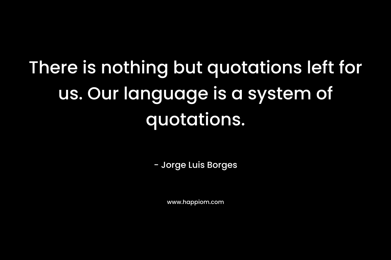 There is nothing but quotations left for us. Our language is a system of quotations. – Jorge Luis Borges