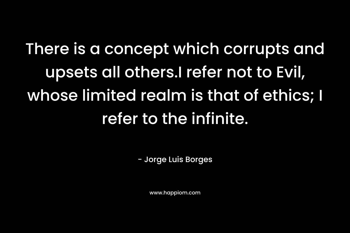 There is a concept which corrupts and upsets all others.I refer not to Evil, whose limited realm is that of ethics; I refer to the infinite.