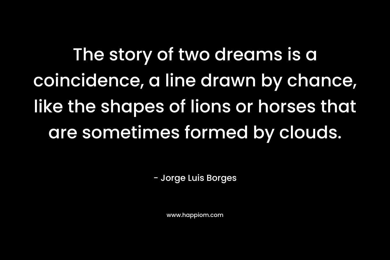 The story of two dreams is a coincidence, a line drawn by chance, like the shapes of lions or horses that are sometimes formed by clouds. – Jorge Luis Borges