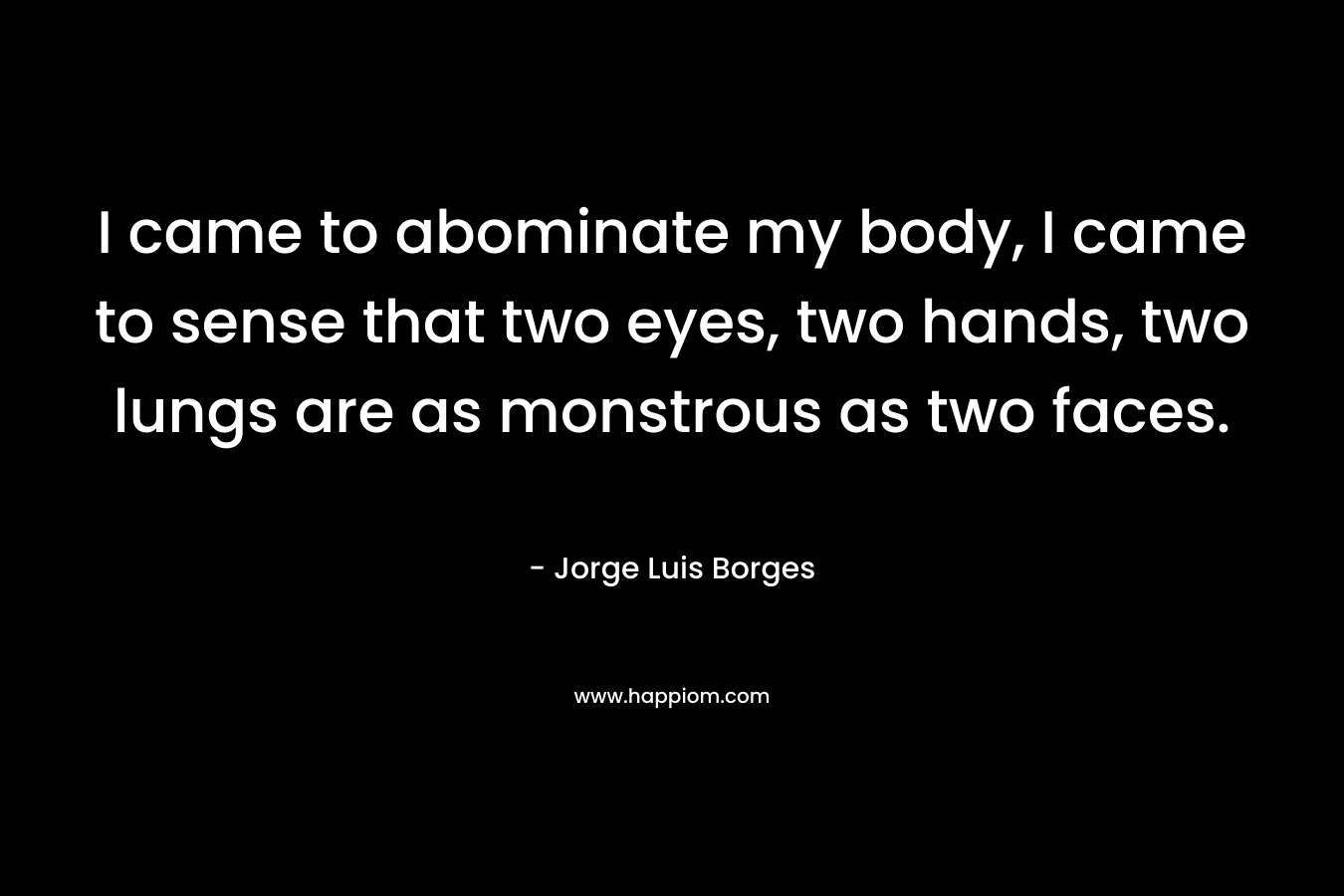 I came to abominate my body, I came to sense that two eyes, two hands, two lungs are as monstrous as two faces. – Jorge Luis Borges