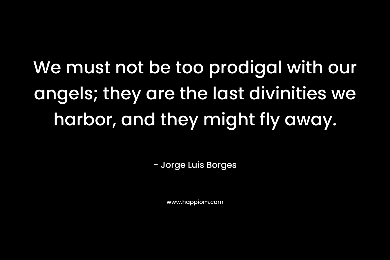 We must not be too prodigal with our angels; they are the last divinities we harbor, and they might fly away. – Jorge Luis Borges
