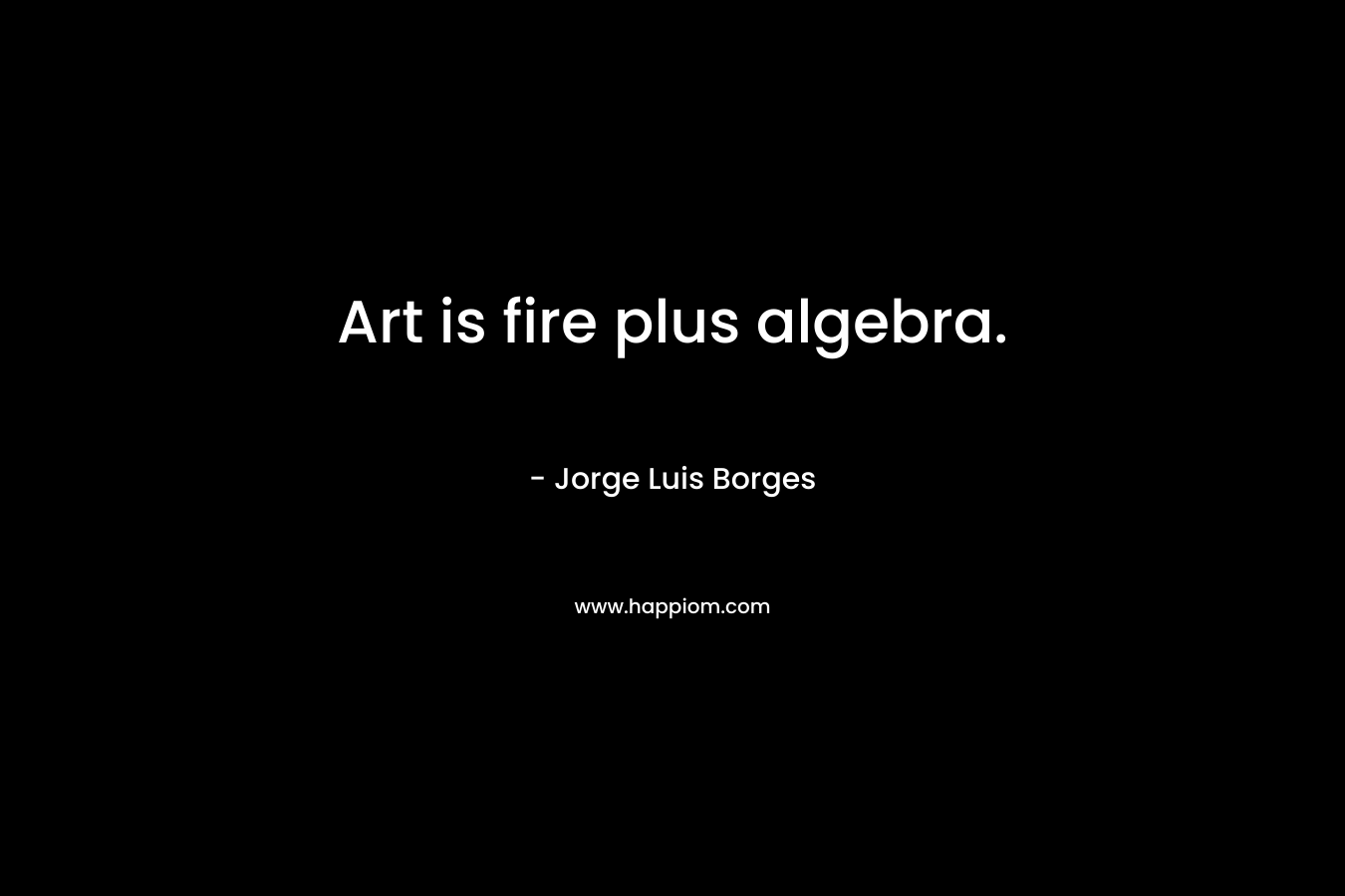 Art is fire plus algebra. – Jorge Luis Borges