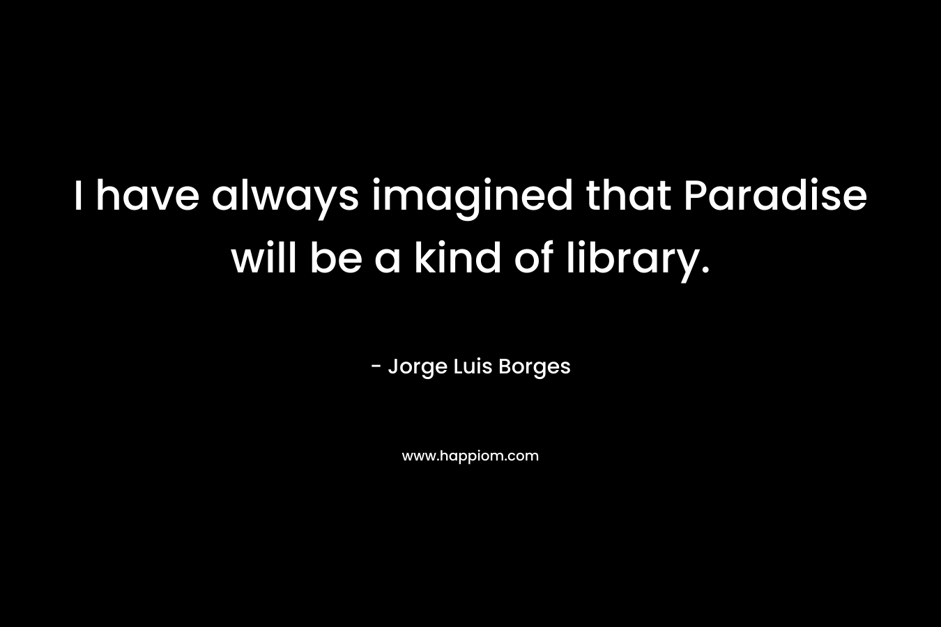 I have always imagined that Paradise will be a kind of library.