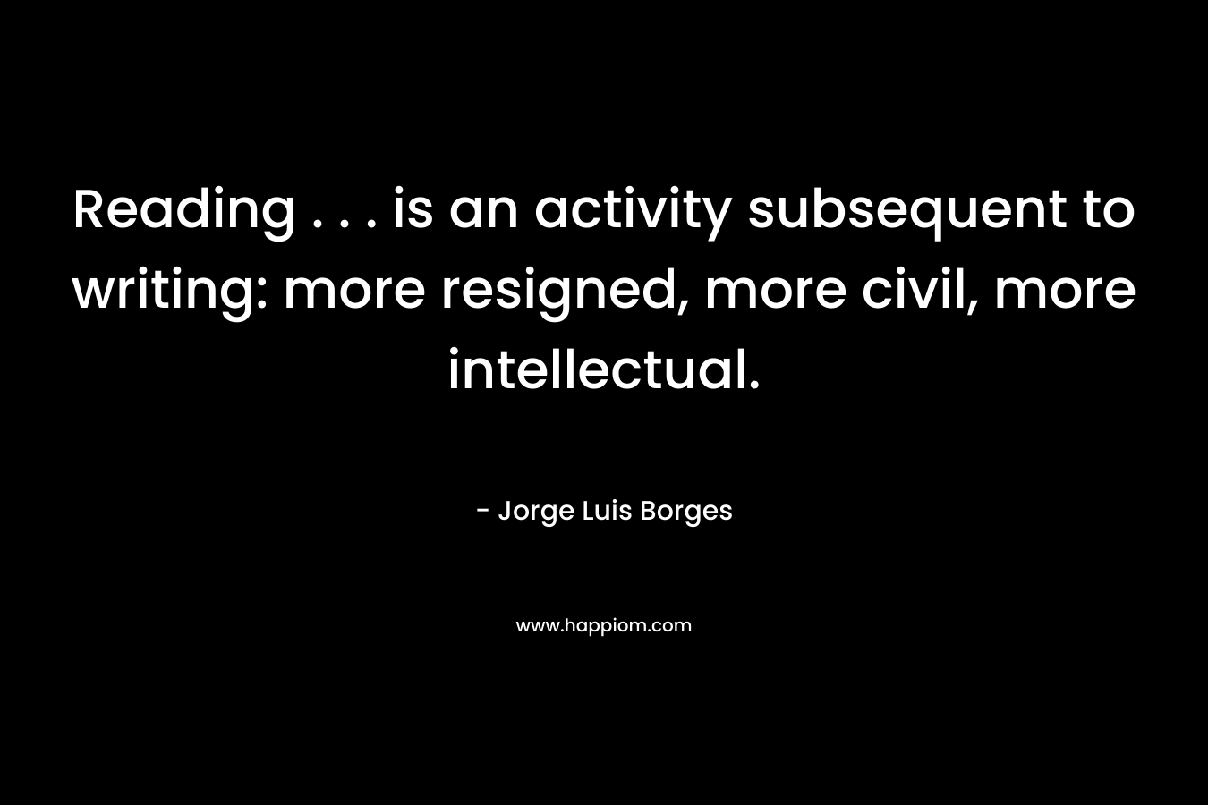Reading . . . is an activity subsequent to writing: more resigned, more civil, more intellectual. – Jorge Luis Borges