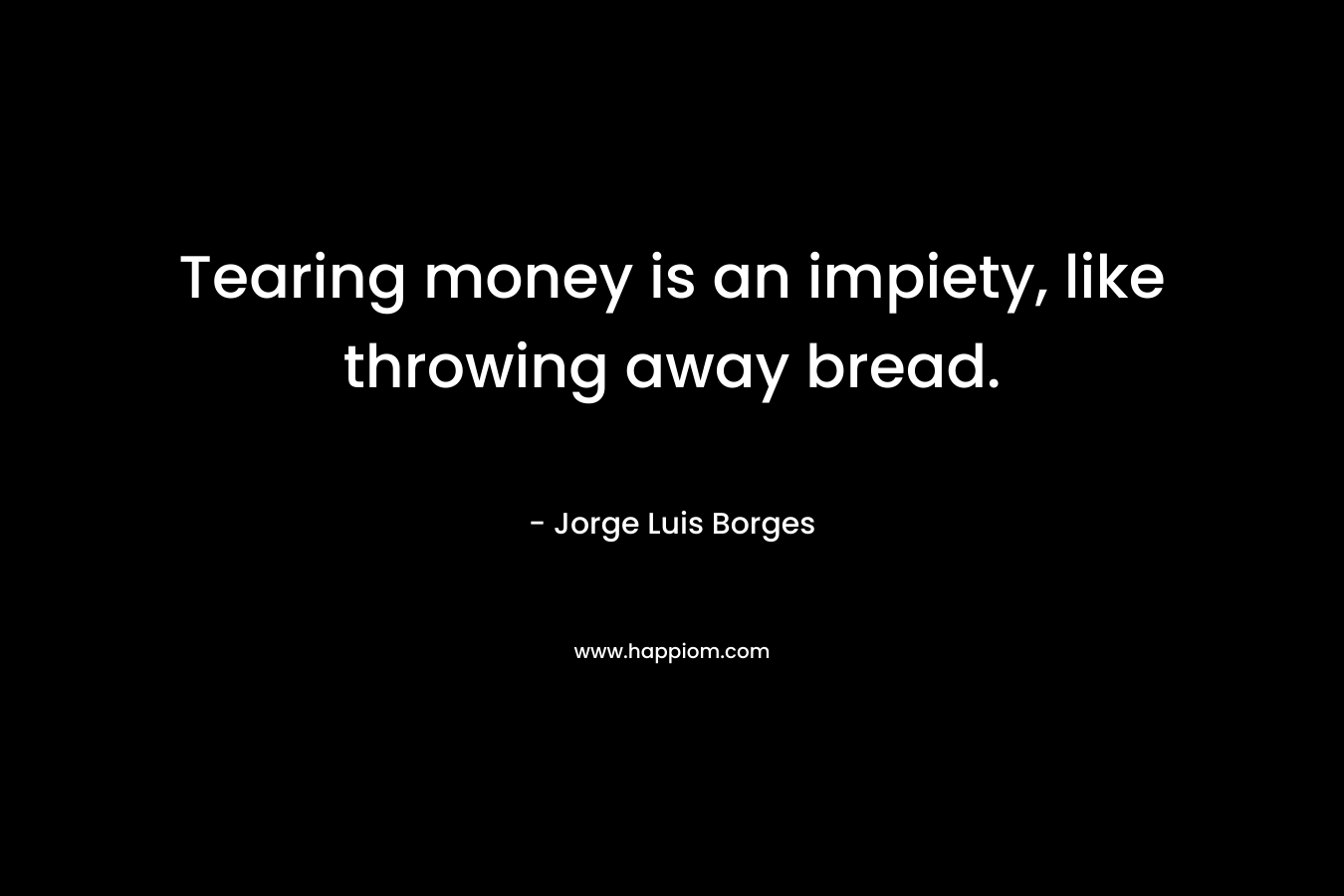 Tearing money is an impiety, like throwing away bread. – Jorge Luis Borges