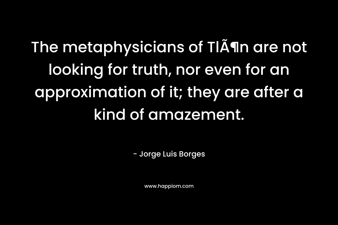 The metaphysicians of TlÃ¶n are not looking for truth, nor even for an approximation of it; they are after a kind of amazement. – Jorge Luis Borges