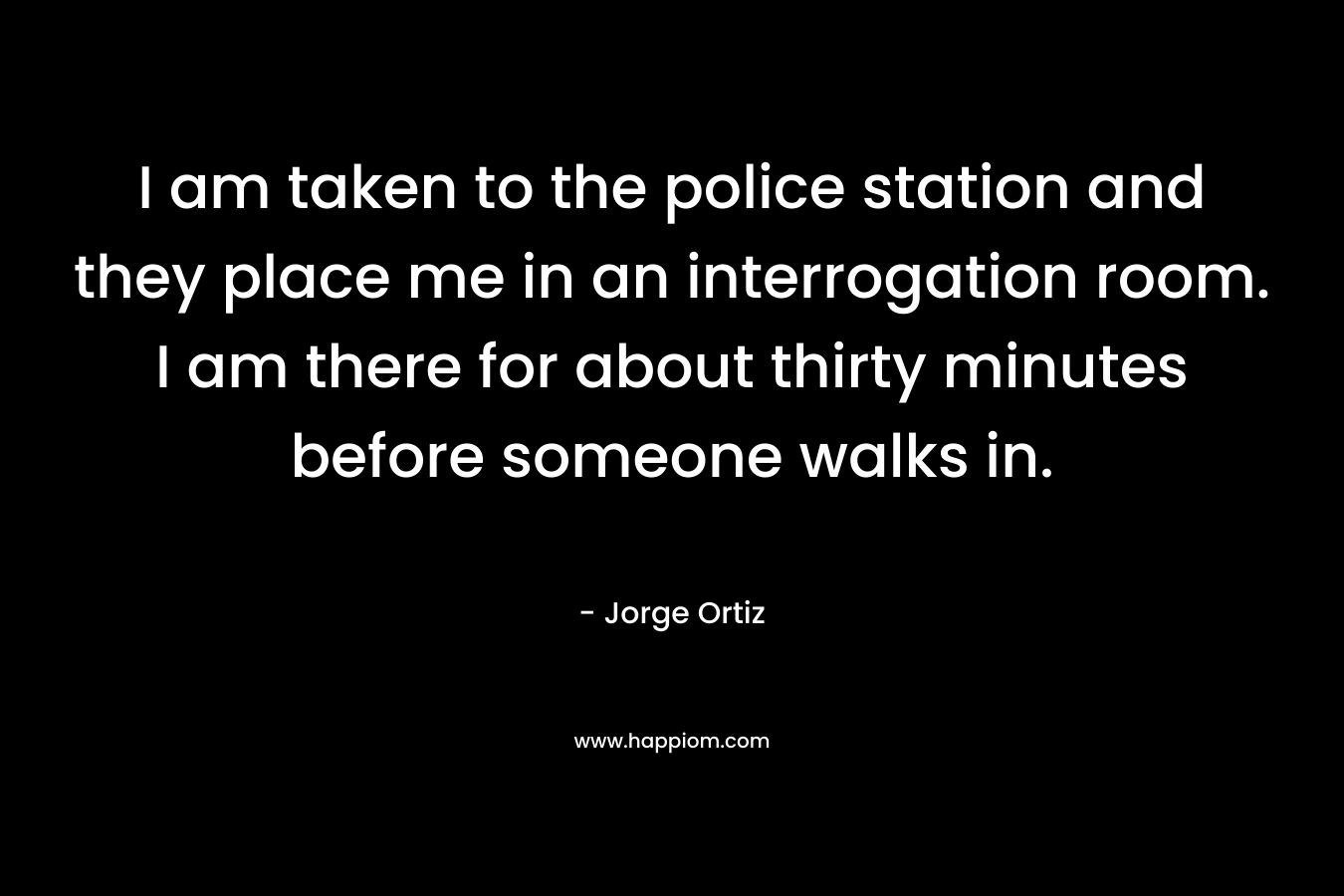 I am taken to the police station and they place me in an interrogation room. I am there for about thirty minutes before someone walks in. – Jorge   Ortiz