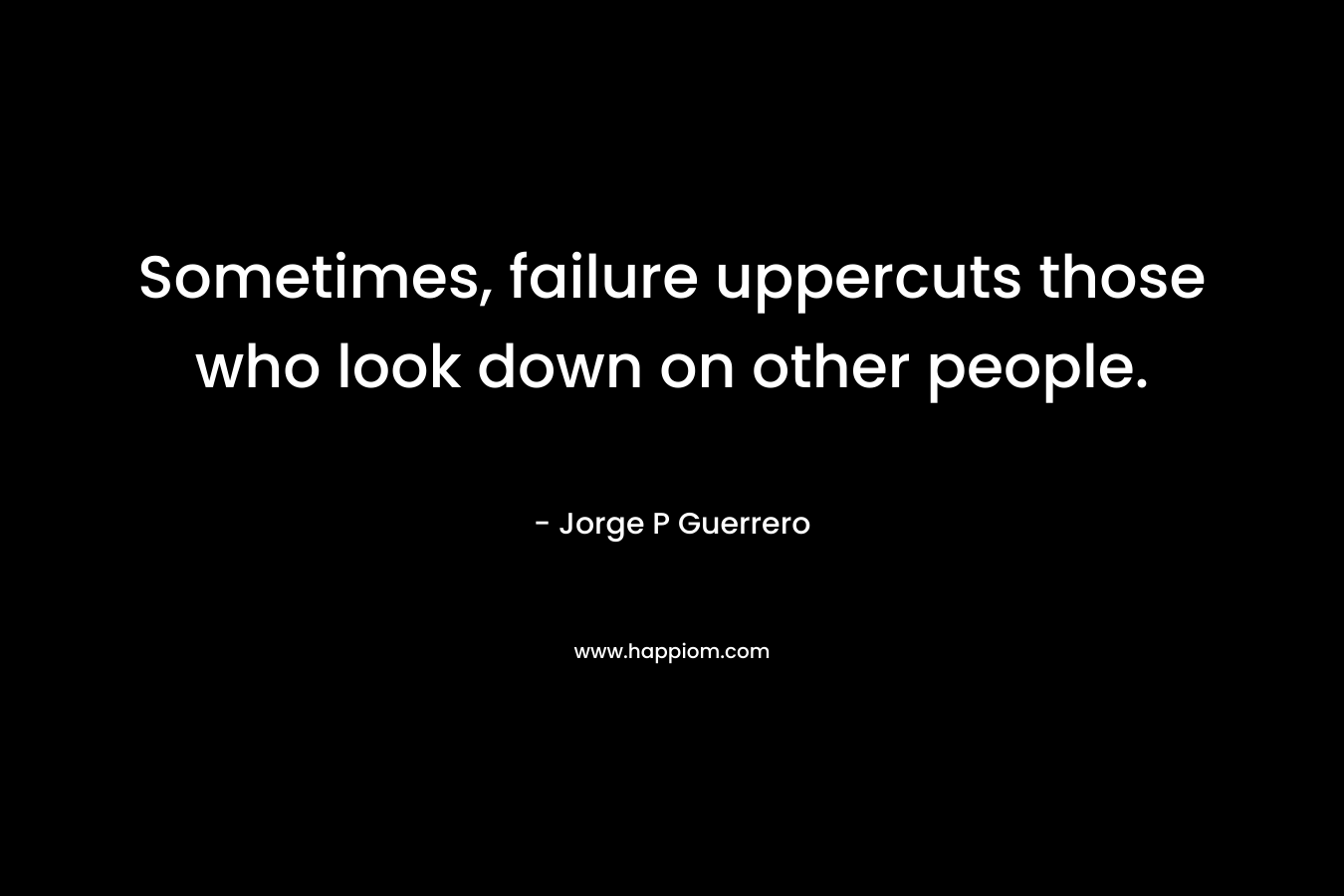 Sometimes, failure uppercuts those who look down on other people. – Jorge P Guerrero