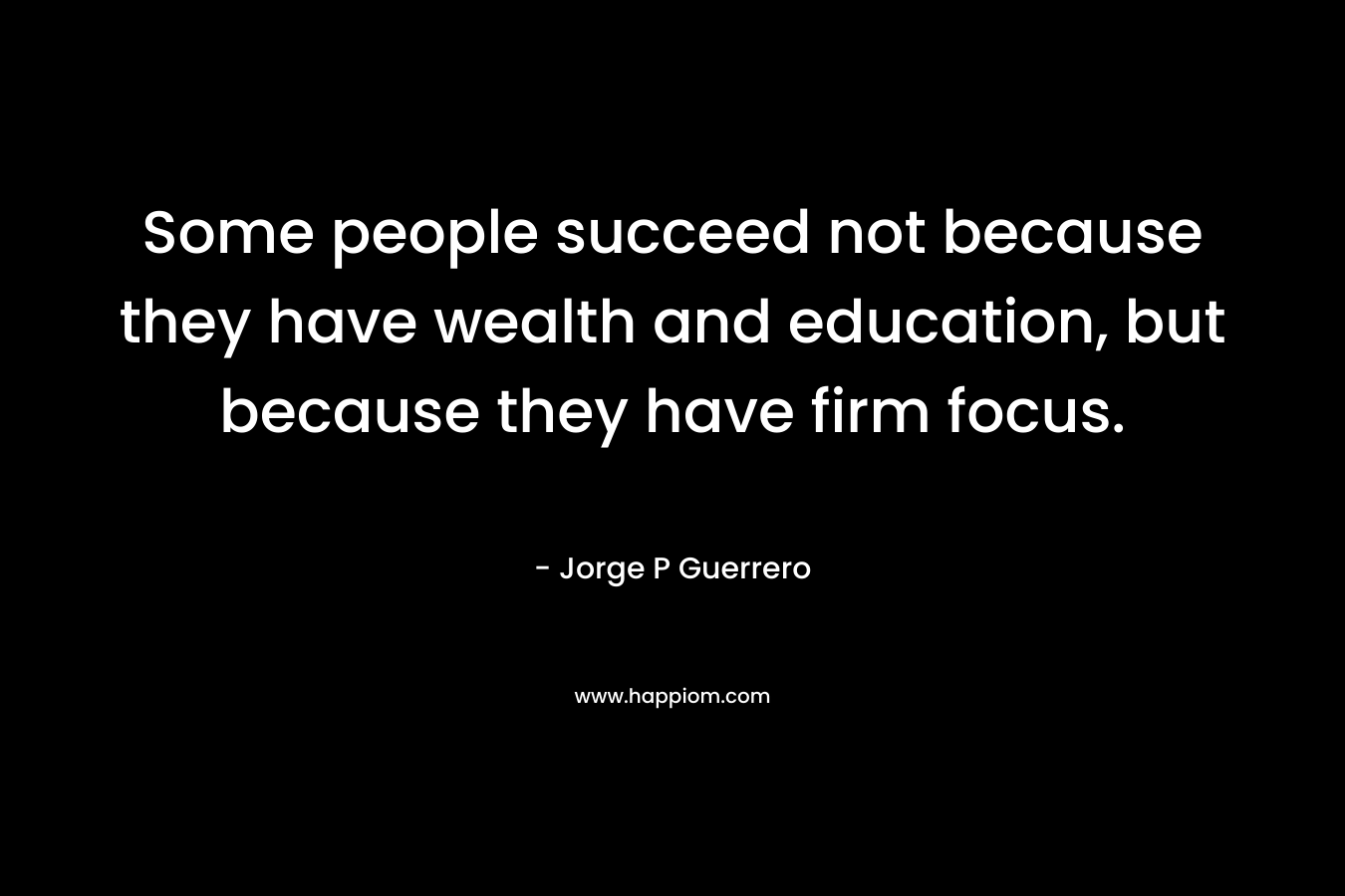 Some people succeed not because they have wealth and education, but because they have firm focus. – Jorge P Guerrero