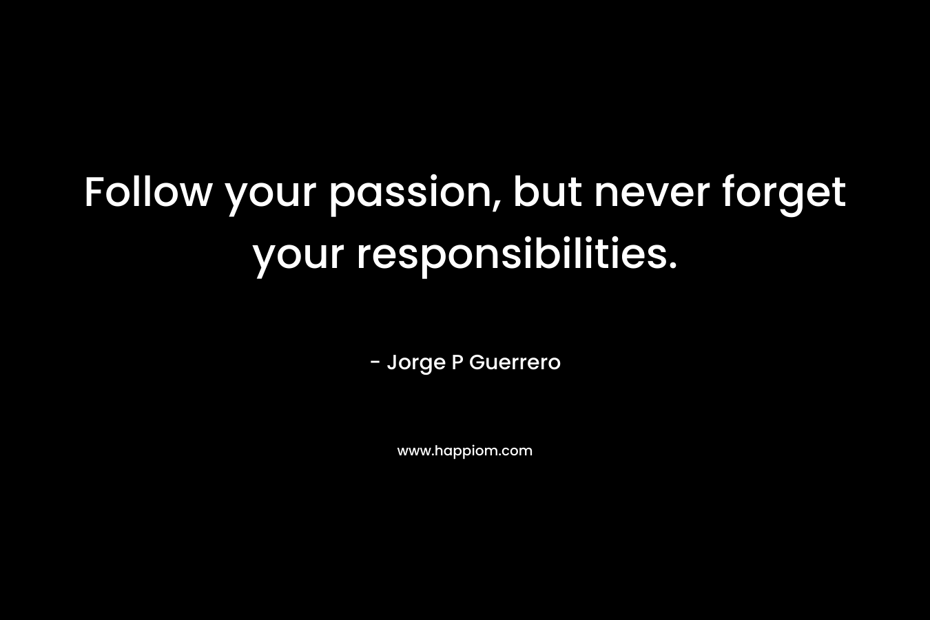 Follow your passion, but never forget your responsibilities. – Jorge P Guerrero