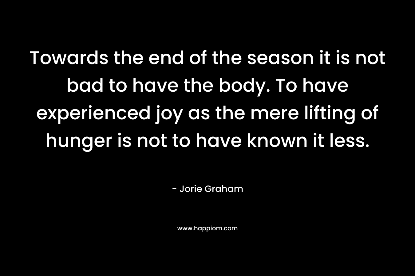 Towards the end of the season it is not bad to have the body. To have experienced joy as the mere lifting of hunger is not to have known it less. – Jorie Graham