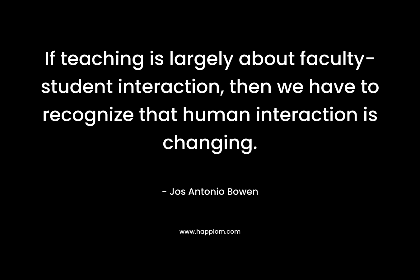 If teaching is largely about faculty-student interaction, then we have to recognize that human interaction is changing. – Jos Antonio Bowen