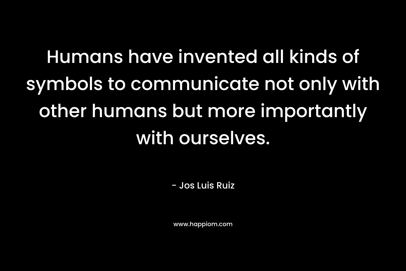 Humans have invented all kinds of symbols to communicate not only with other humans but more importantly with ourselves. – Jos Luis Ruiz
