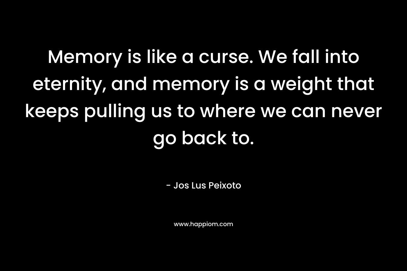 Memory is like a curse. We fall into eternity, and memory is a weight that keeps pulling us to where we can never go back to. – Jos Lus Peixoto