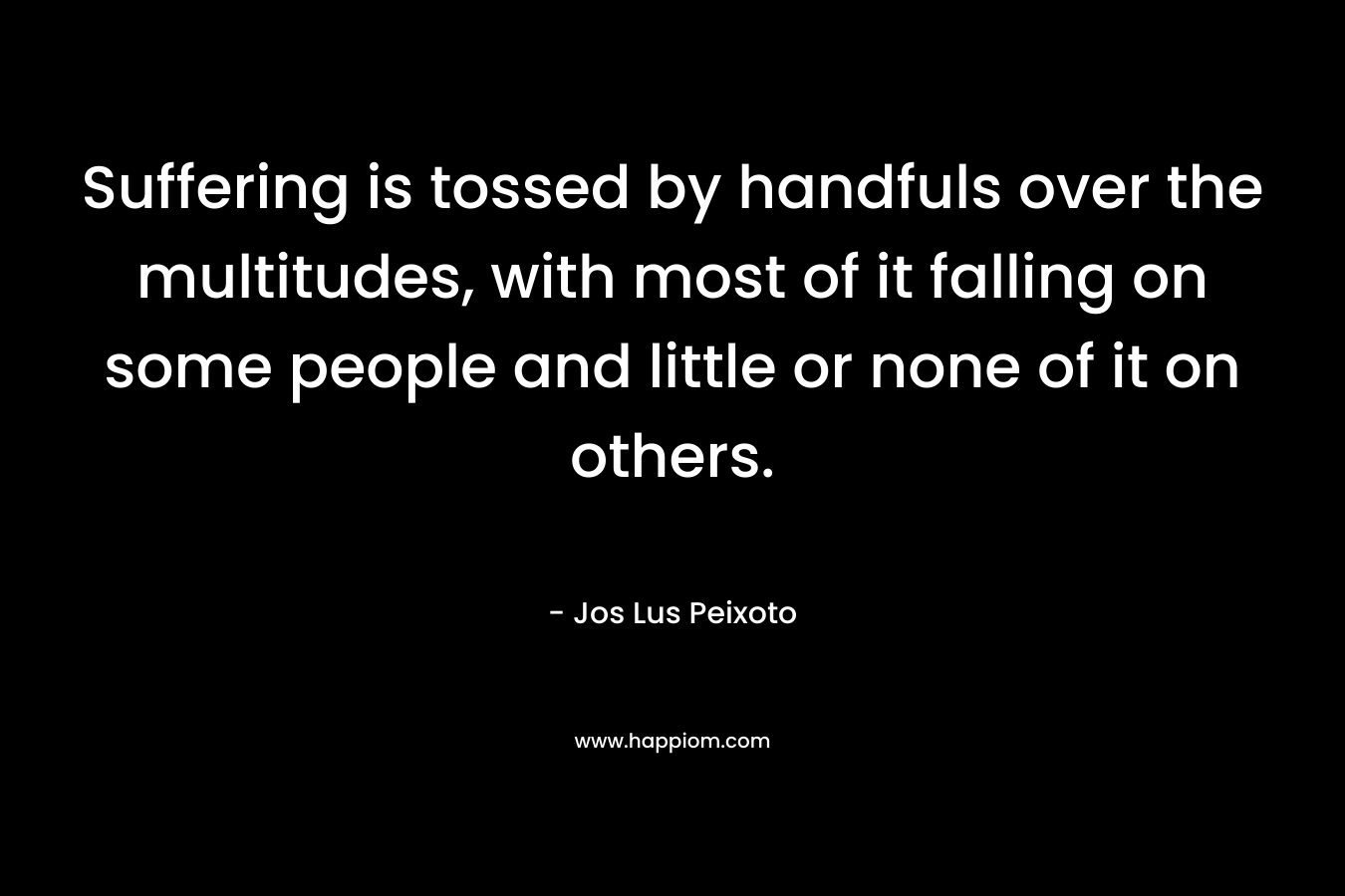 Suffering is tossed by handfuls over the multitudes, with most of it falling on some people and little or none of it on others. – Jos Lus Peixoto