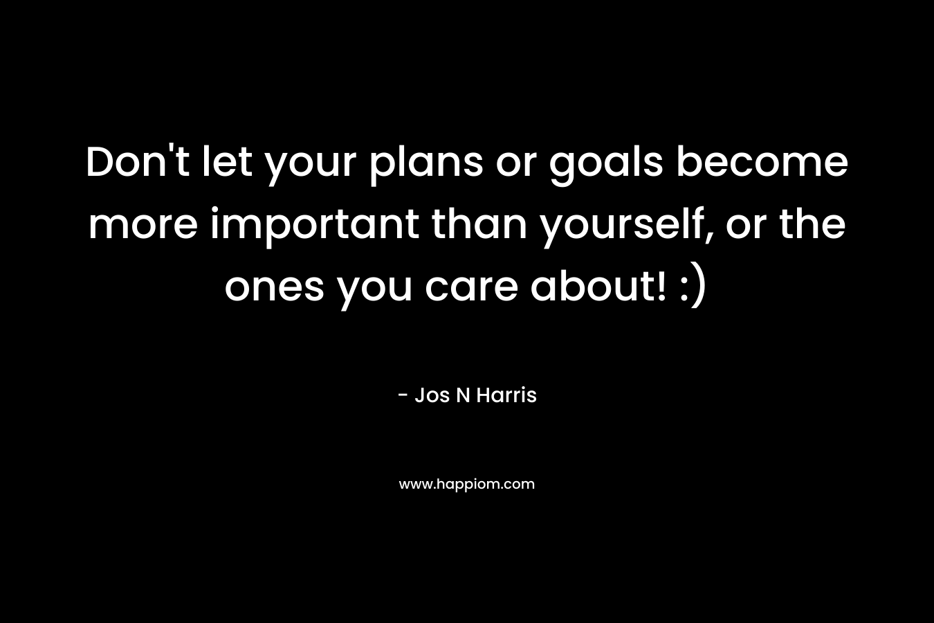 Don’t let your plans or goals become more important than yourself, or the ones you care about! :) – Jos N Harris