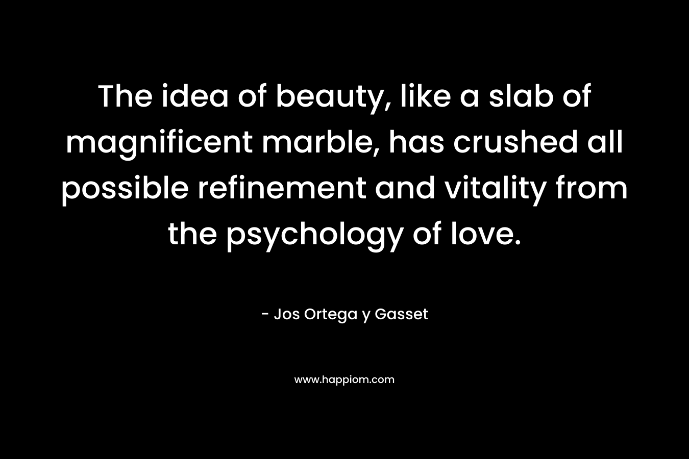 The idea of beauty, like a slab of magnificent marble, has crushed all possible refinement and vitality from the psychology of love. – Jos Ortega y Gasset