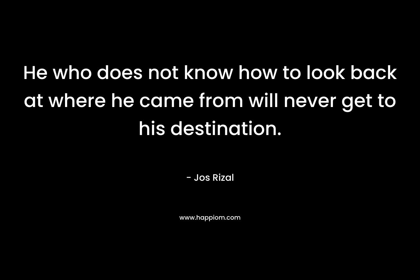 He who does not know how to look back at where he came from will never get to his destination. – Jos Rizal