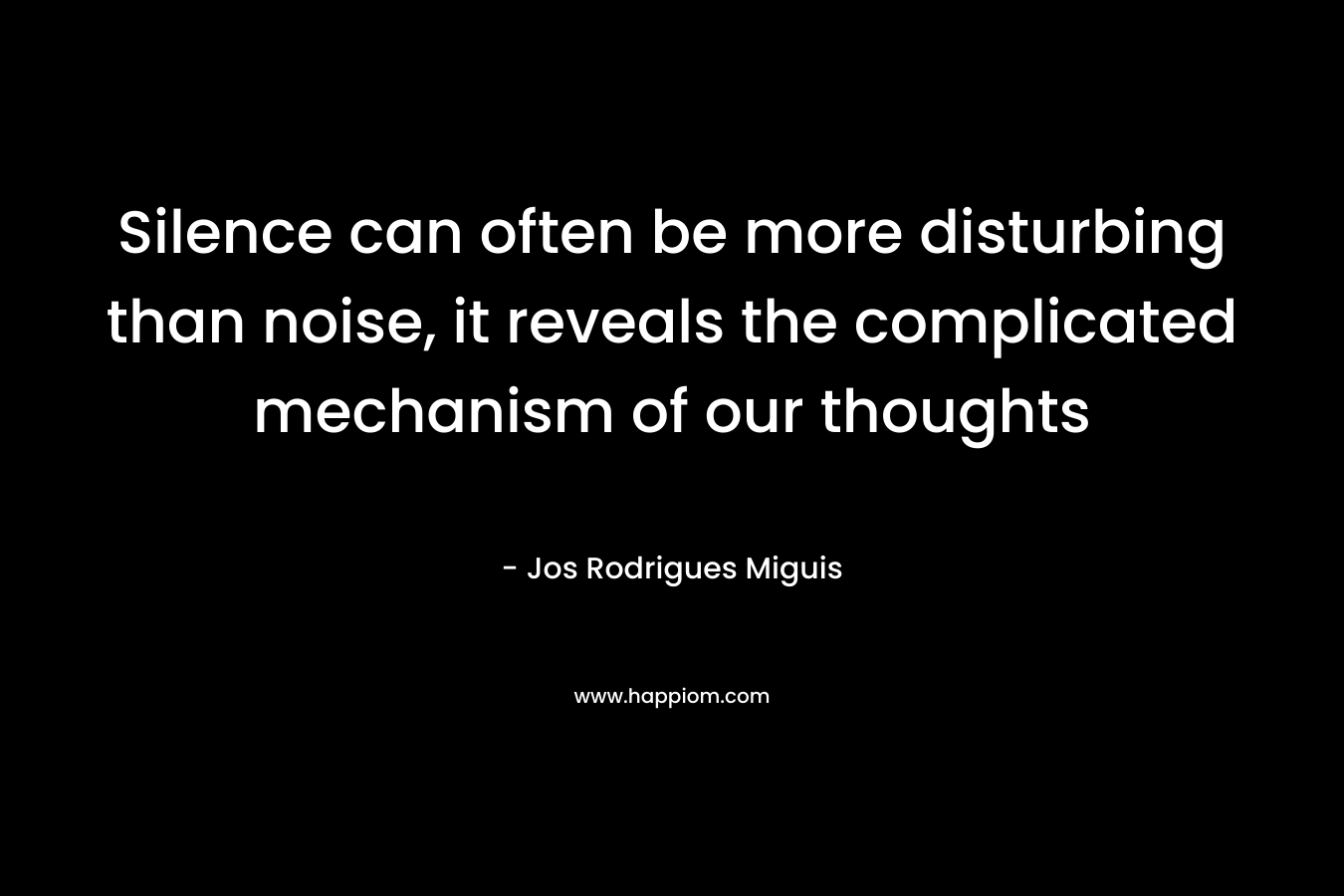 Silence can often be more disturbing than noise, it reveals the complicated mechanism of our thoughts – Jos Rodrigues Miguis