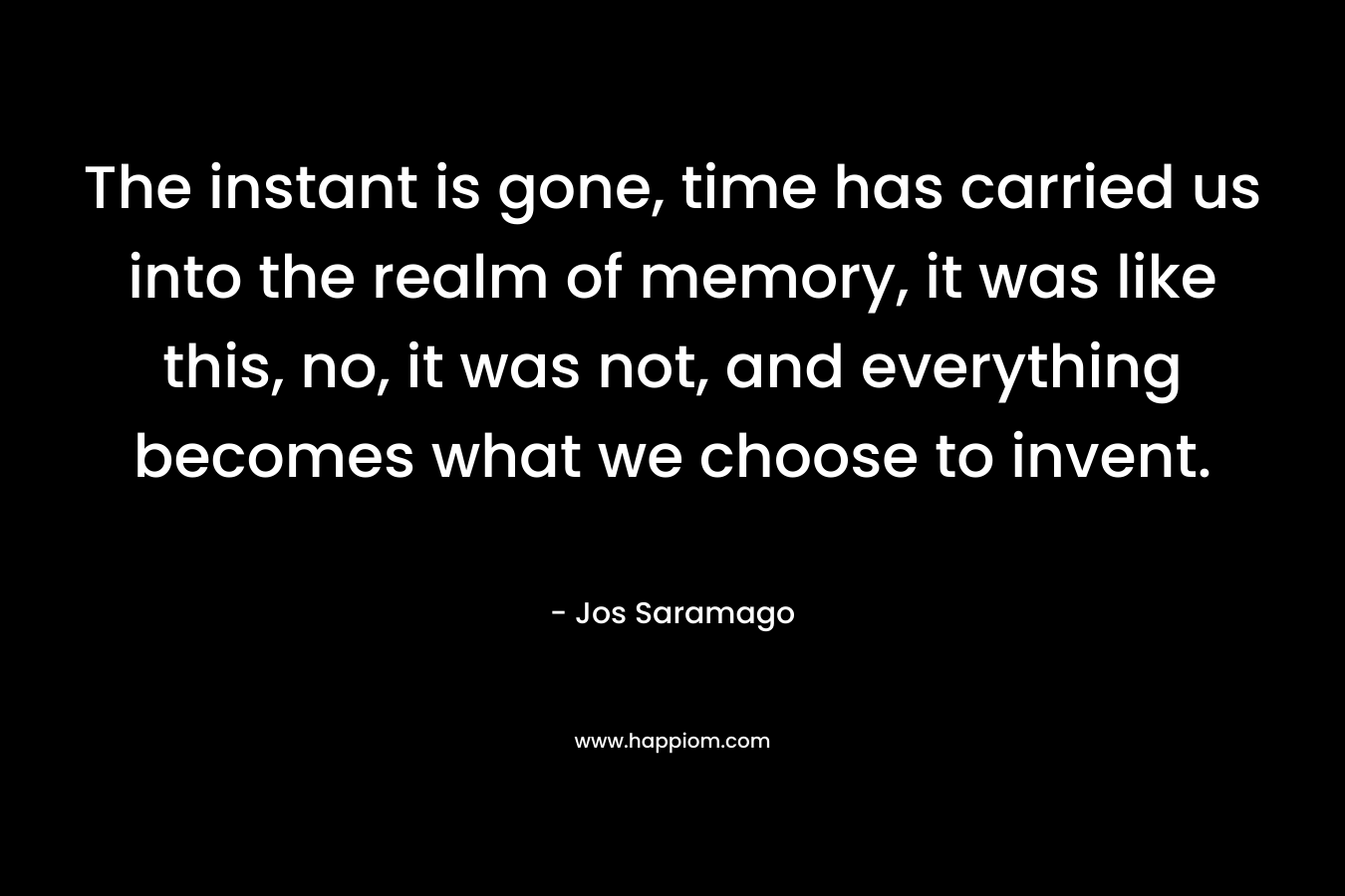 The instant is gone, time has carried us into the realm of memory, it was like this, no, it was not, and everything becomes what we choose to invent.