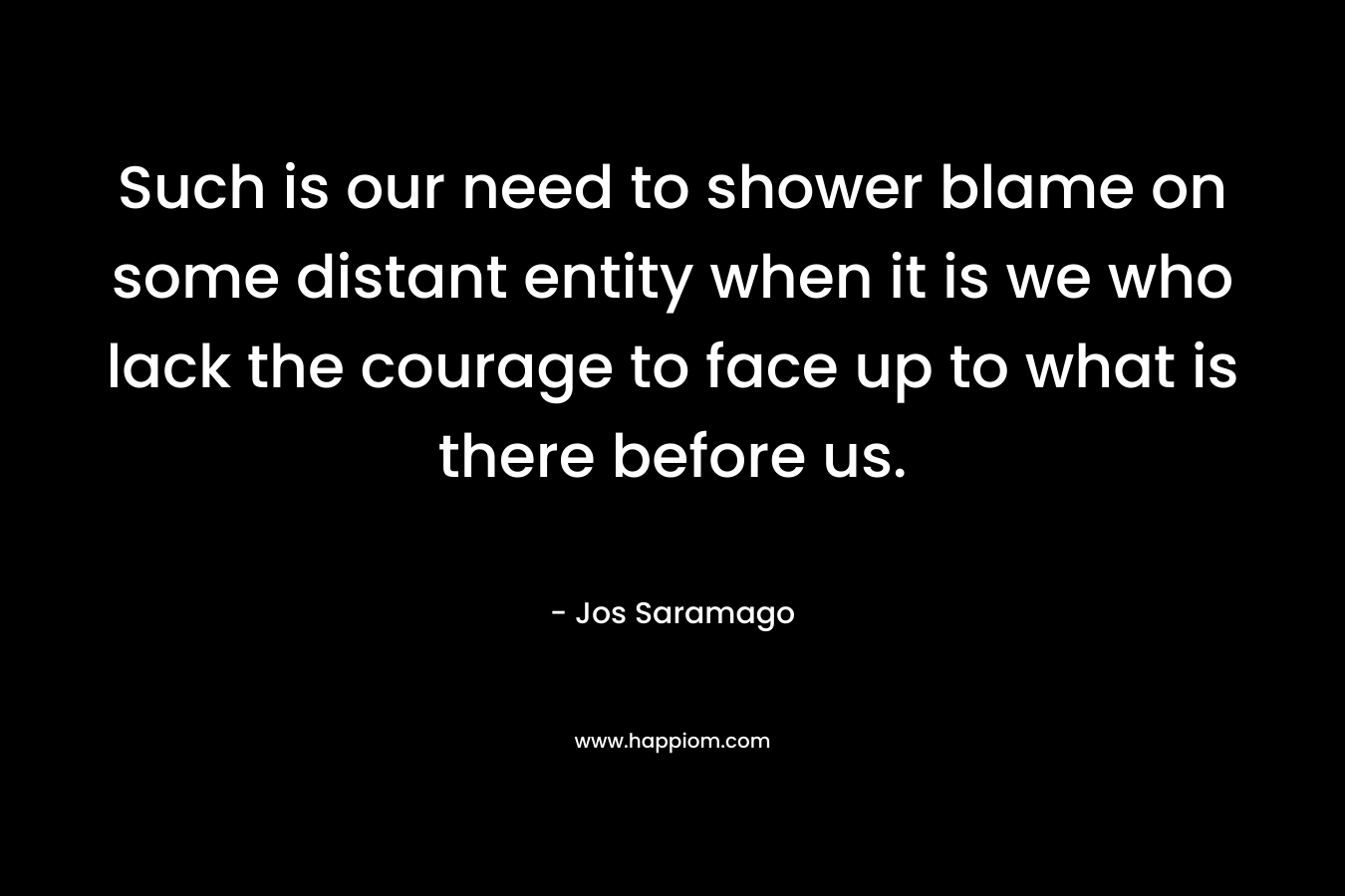 Such is our need to shower blame on some distant entity when it is we who lack the courage to face up to what is there before us. – Jos Saramago