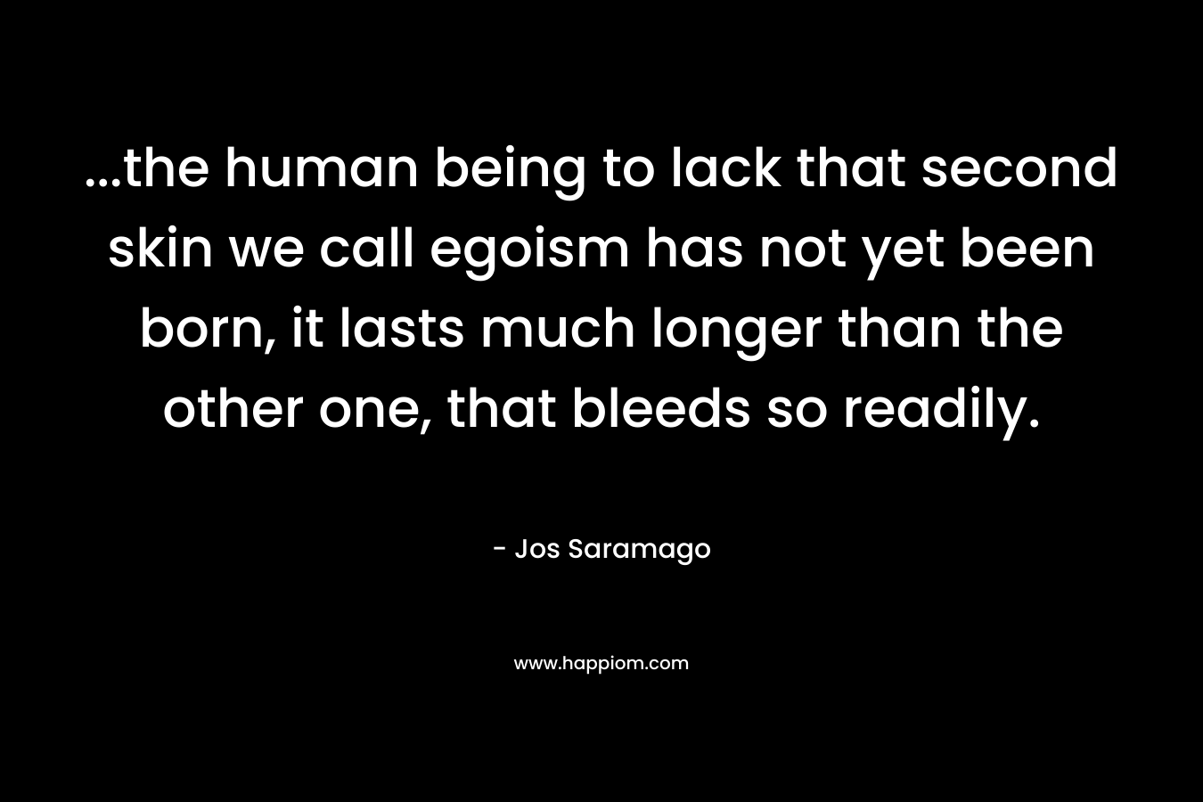 …the human being to lack that second skin we call egoism has not yet been born, it lasts much longer than the other one, that bleeds so readily. – Jos Saramago