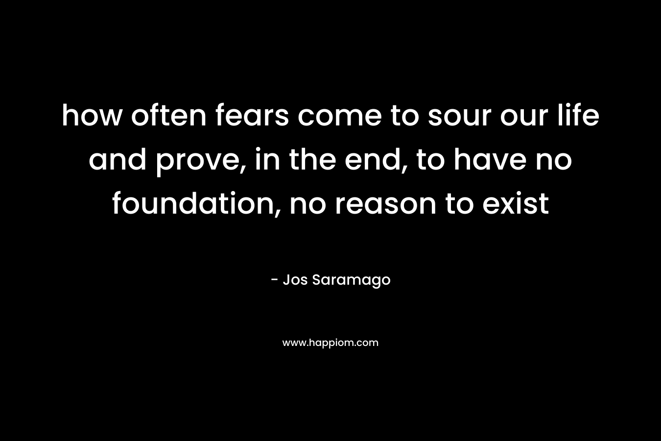 how often fears come to sour our life and prove, in the end, to have no foundation, no reason to exist – Jos Saramago