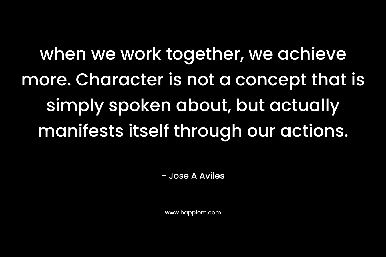 when we work together, we achieve more. Character is not a concept that is simply spoken about, but actually manifests itself through our actions. – Jose A Aviles