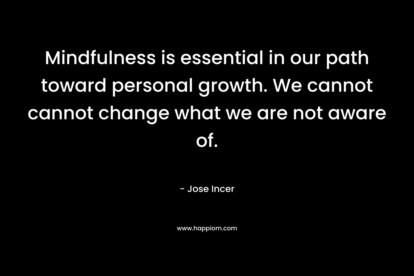 Mindfulness is essential in our path toward personal growth. We cannot cannot change what we are not aware of. – Jose Incer