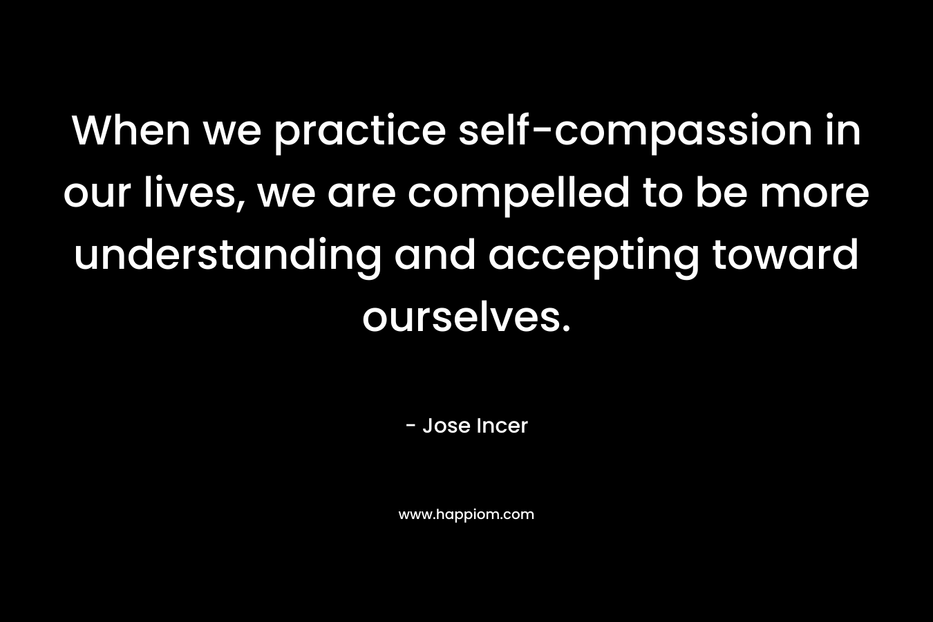 When we practice self-compassion in our lives, we are compelled to be more understanding and accepting toward ourselves. – Jose Incer
