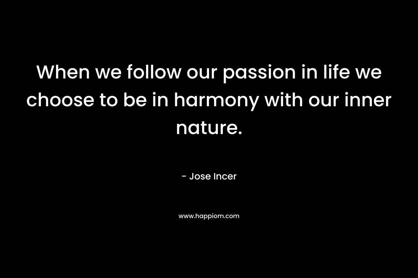 When we follow our passion in life we choose to be in harmony with our inner nature. – Jose Incer