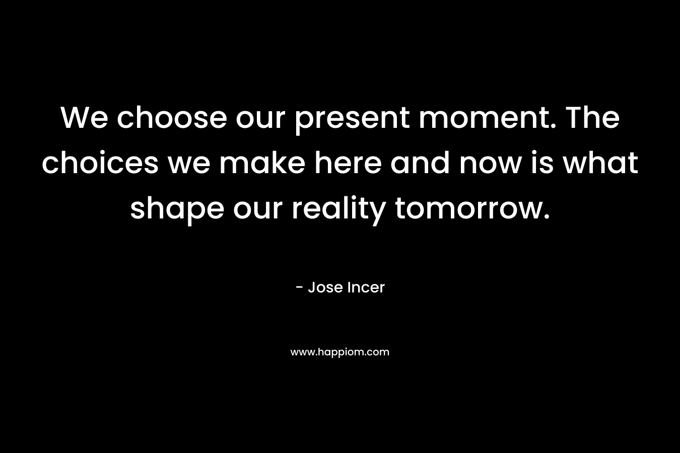 We choose our present moment. The choices we make here and now is what shape our reality tomorrow. – Jose Incer