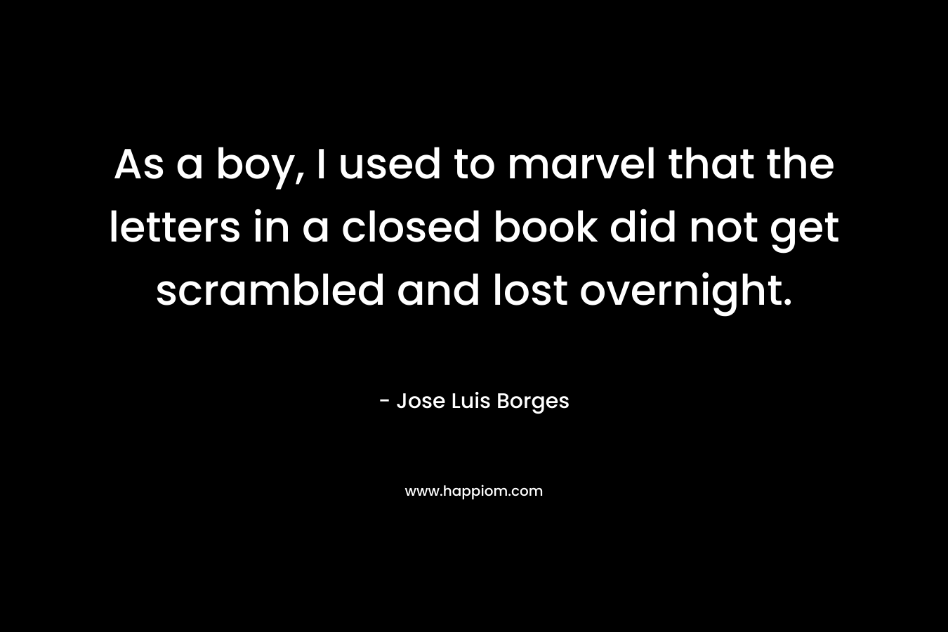 As a boy, I used to marvel that the letters in a closed book did not get scrambled and lost overnight. – Jose Luis Borges