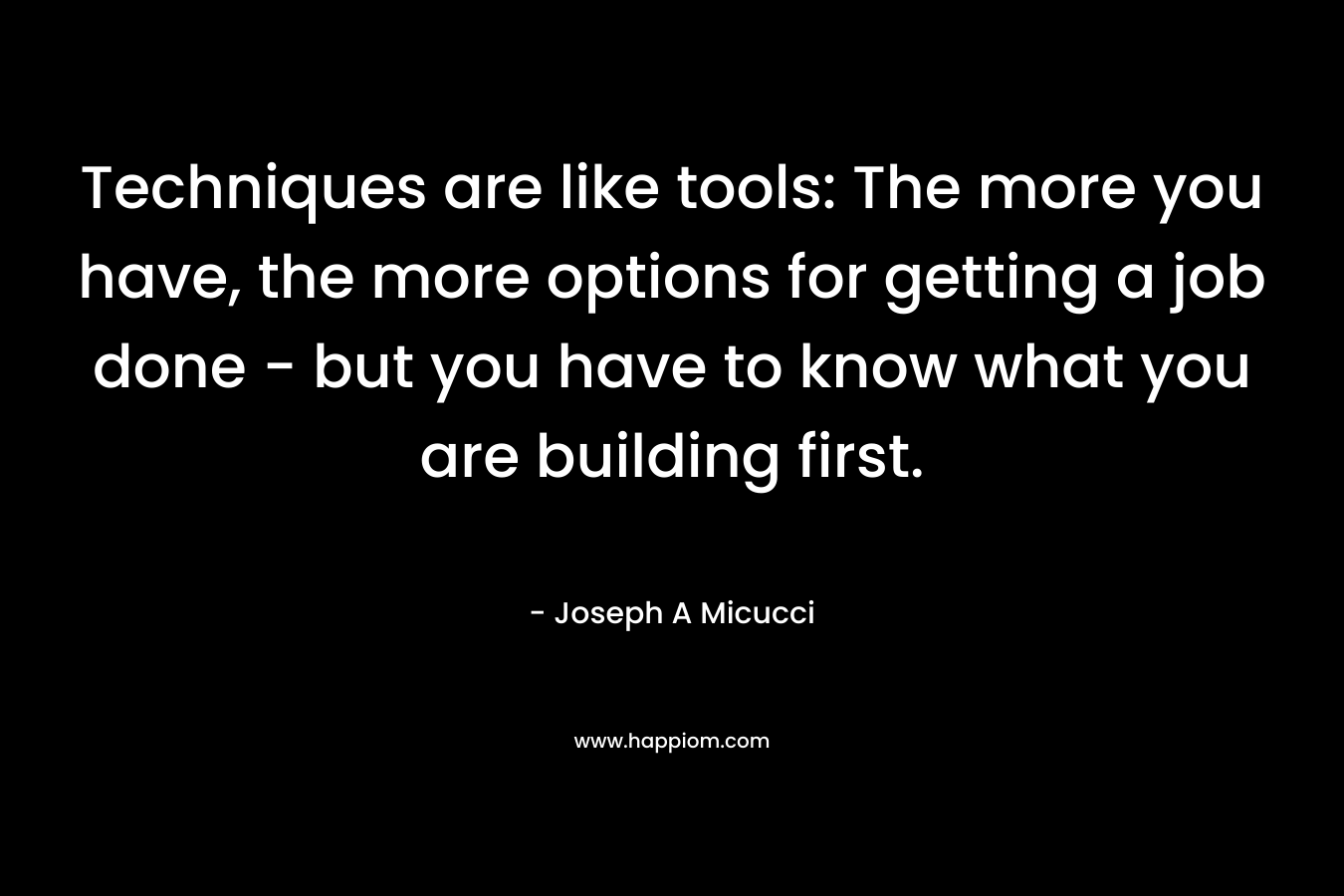 Techniques are like tools: The more you have, the more options for getting a job done – but you have to know what you are building first. – Joseph A Micucci
