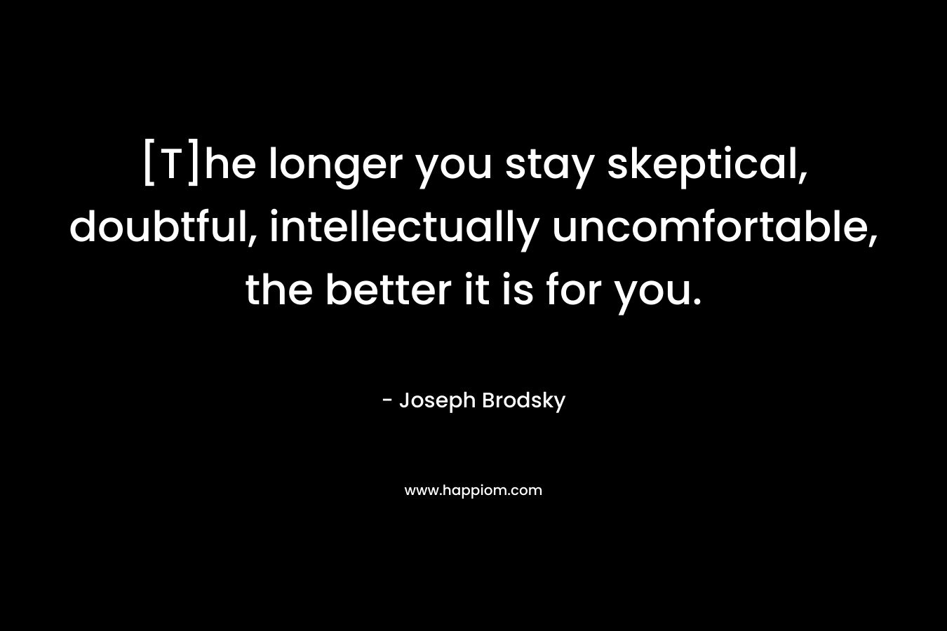 [T]he longer you stay skeptical, doubtful, intellectually uncomfortable, the better it is for you. – Joseph Brodsky