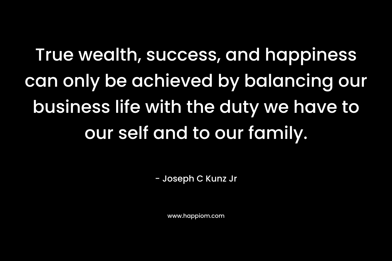 True wealth, success, and happiness can only be achieved by balancing our business life with the duty we have to our self and to our family. – Joseph C Kunz Jr