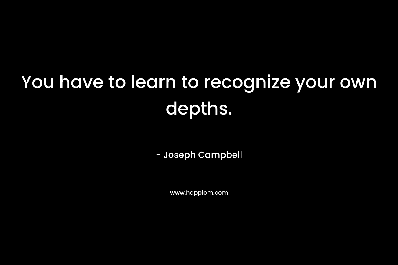 You have to learn to recognize your own depths. – Joseph Campbell