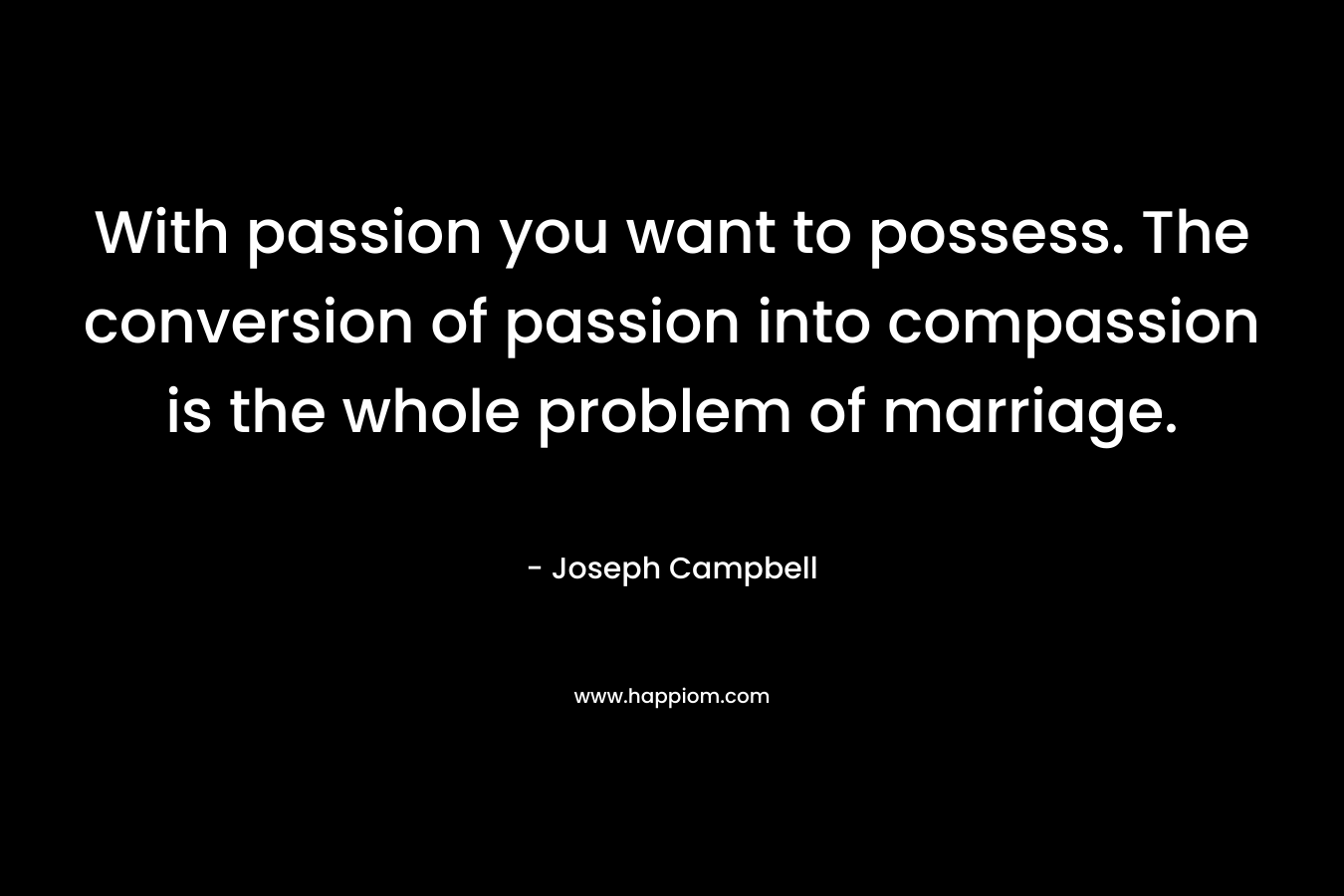 With passion you want to possess. The conversion of passion into compassion is the whole problem of marriage. – Joseph Campbell