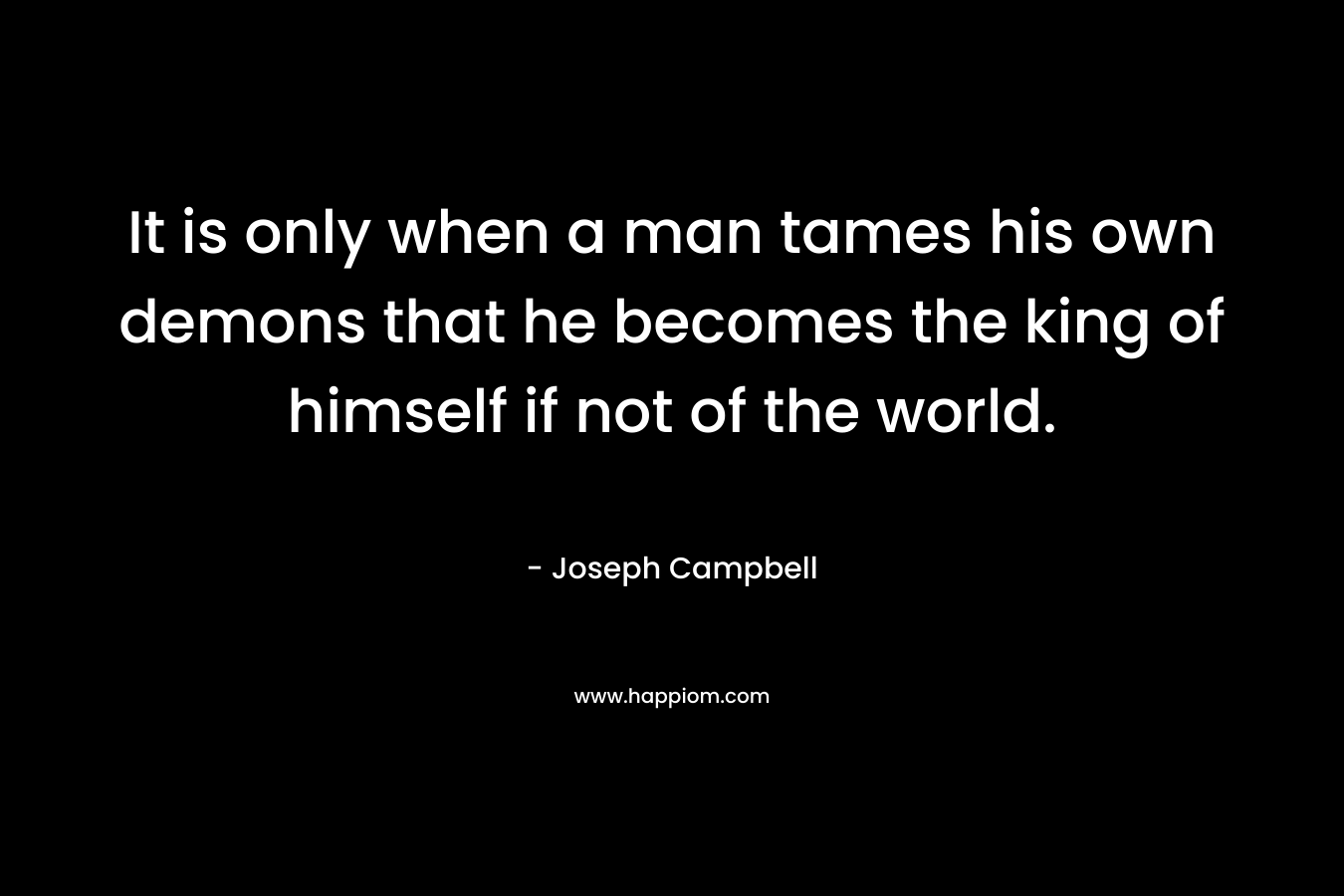 It is only when a man tames his own demons that he becomes the king of himself if not of the world.