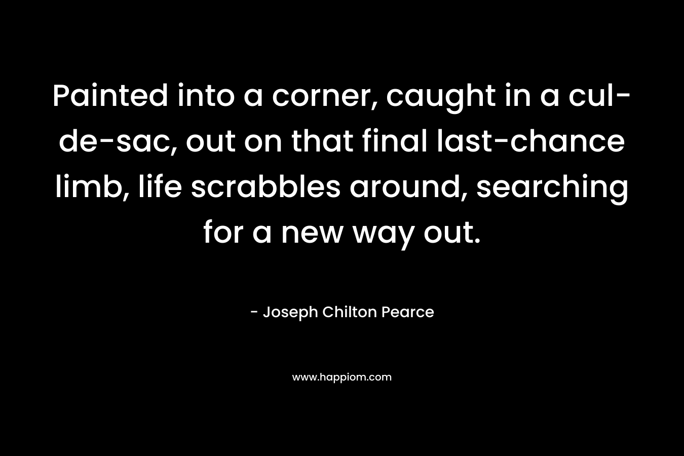 Painted into a corner, caught in a cul-de-sac, out on that final last-chance limb, life scrabbles around, searching for a new way out. – Joseph Chilton Pearce