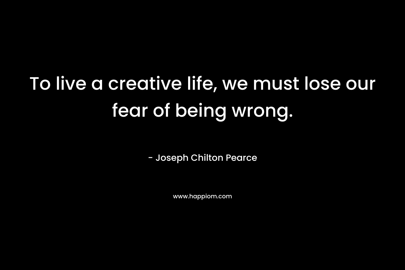 To live a creative life, we must lose our fear of being wrong. – Joseph Chilton Pearce
