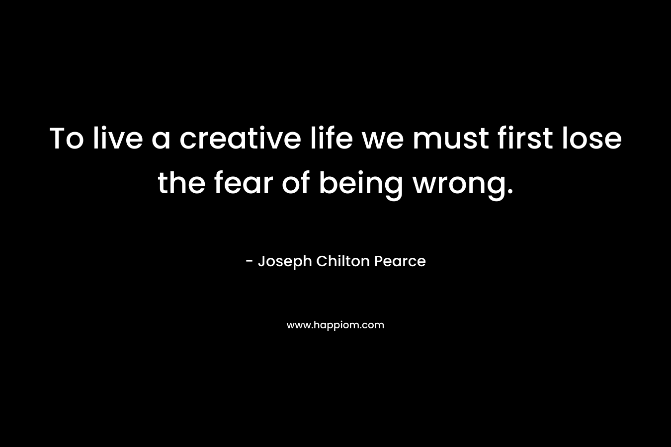 To live a creative life we must first lose the fear of being wrong. – Joseph Chilton Pearce