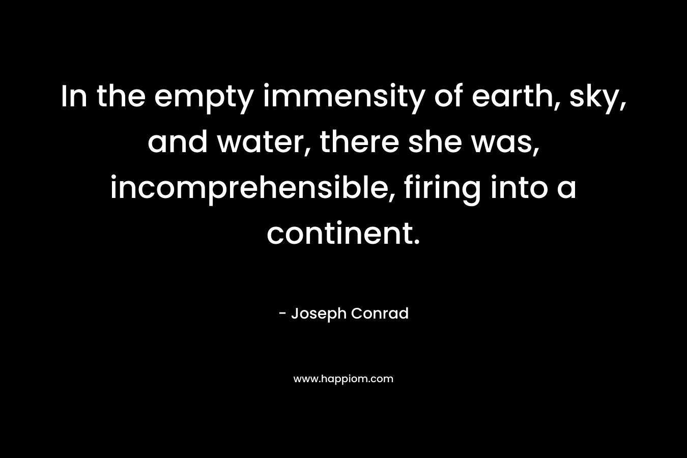 In the empty immensity of earth, sky, and water, there she was, incomprehensible, firing into a continent. – Joseph Conrad