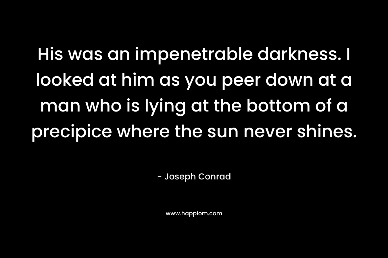 His was an impenetrable darkness. I looked at him as you peer down at a man who is lying at the bottom of a precipice where the sun never shines. – Joseph Conrad